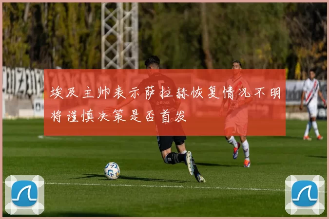 埃及主帅表示萨拉赫恢复情况不明将谨慎决策是否首发