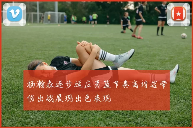 杨瀚森逐步适应男篮节奏高诗岩带伤出战展现出色表现