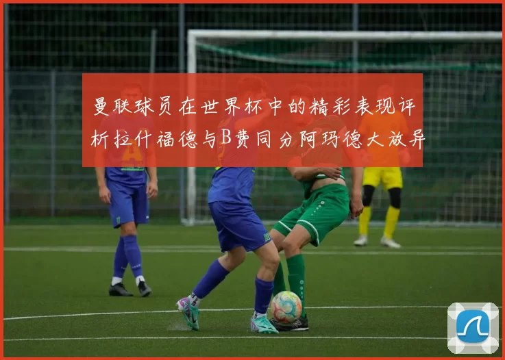 曼联球员在世界杯中的精彩表现评析拉什福德与B费同分阿玛德大放异彩